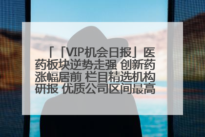 「VIP机会日报」医药板块逆势走强 创新药涨幅居前 栏目精选机构研报 优质公司区间最高涨34.9%