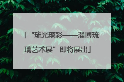 “琉光璃彩——淄博琉璃艺术展”即将展出