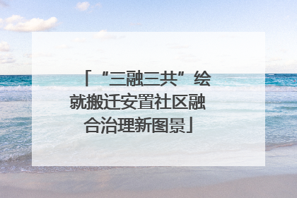 “三融三共”绘就搬迁安置社区融合治理新图景