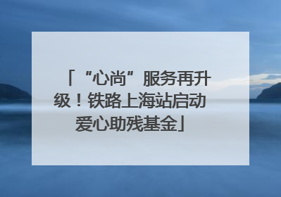 “心尚”服务再升级！铁路上海站启动爱心助残基金