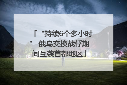 “持续6个多小时” 俄乌交换战俘期间互袭首都地区