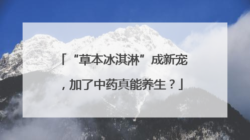 “草本冰淇淋”成新宠，加了中药真能养生？