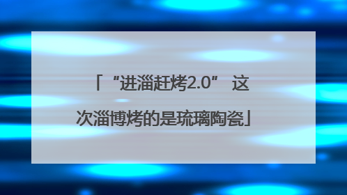 “进淄赶烤2.0” 这次淄博烤的是琉璃陶瓷