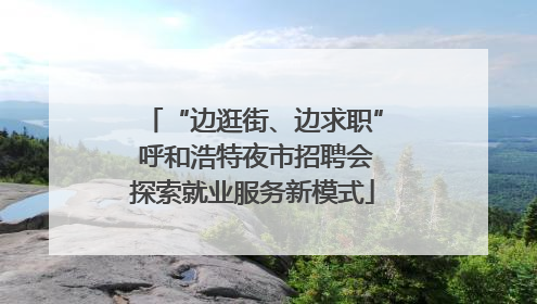 “边逛街、边求职” 呼和浩特夜市招聘会探索就业服务新模式