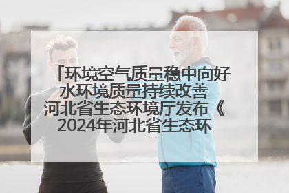 环境空气质量稳中向好 水环境质量持续改善 河北省生态环境厅发布《2024年河北省生态环境状况公报》