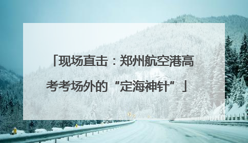 现场直击：郑州航空港高考考场外的“定海神针”