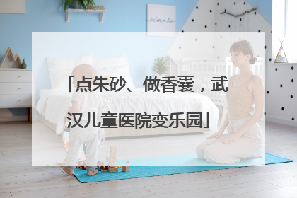 点朱砂、做香囊，武汉儿童医院变乐园