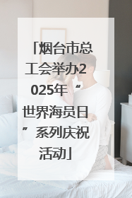 烟台市总工会举办2025年“世界海员日”系列庆祝活动