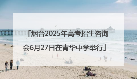 烟台2025年高考招生咨询会6月27日在青华中学举行