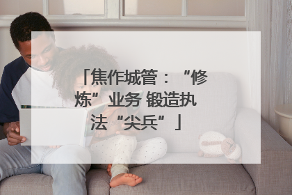 焦作城管：“修炼”业务 锻造执法“尖兵”