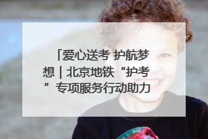 爱心送考 护航梦想｜北京地铁“护考”专项服务行动助力考生无忧赴考