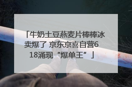 牛奶土豆燕麦片棒棒冰卖爆了 京东京喜自营618涌现“爆单王”