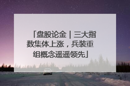 盘股论金｜三大指数集体上涨，兵装重组概念遥遥领先