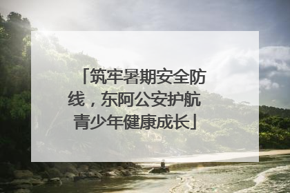 筑牢暑期安全防线，东阿公安护航青少年健康成长