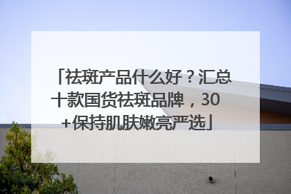 祛斑产品什么好？汇总十款国货祛斑品牌，30+保持肌肤嫩亮严选