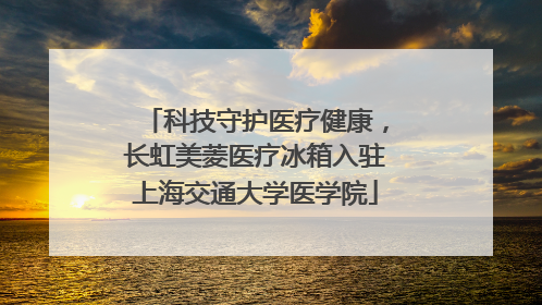 科技守护医疗健康，长虹美菱医疗冰箱入驻上海交通大学医学院