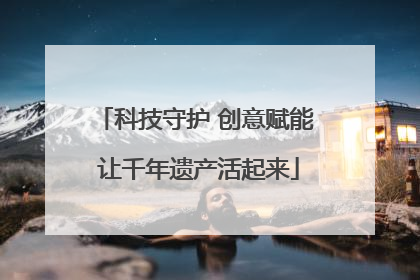 科技守护 创意赋能 让千年遗产活起来