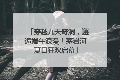 穿越九天奇洞，邂逅端午浪漫！茅岩河夏日狂欢启幕
