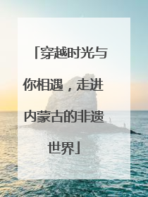 穿越时光与你相遇，走进内蒙古的非遗世界