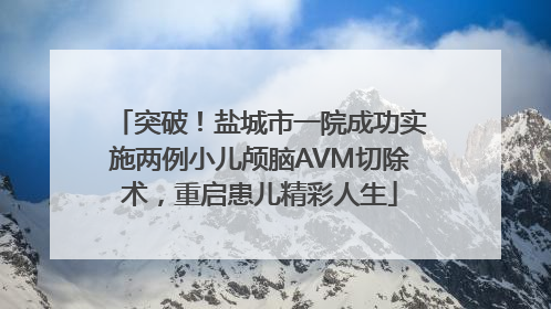 突破！盐城市一院成功实施两例小儿颅脑AVM切除术，重启患儿精彩人生