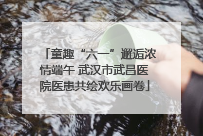 童趣“六一”邂逅浓情端午 武汉市武昌医院医患共绘欢乐画卷