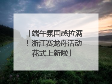 端午氛围感拉满！浙江赛龙舟活动花式上新啦