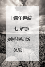 端午趣游二七 解锁别样假期新体验