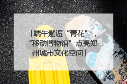 端午邂逅“青花”，“移动博物馆”点亮郑州城市文化空间