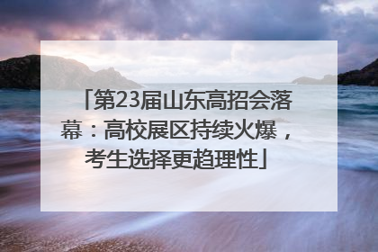 第23届山东高招会落幕：高校展区持续火爆，考生选择更趋理性