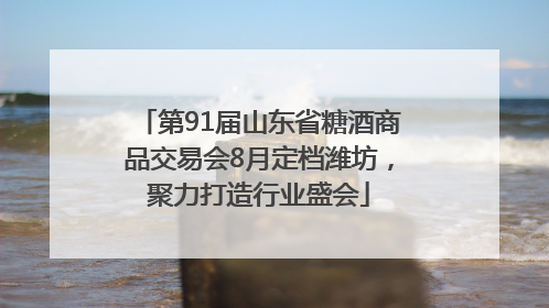 第91届山东省糖酒商品交易会8月定档潍坊，聚力打造行业盛会