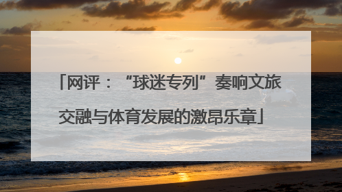 网评：“球迷专列”奏响文旅交融与体育发展的激昂乐章