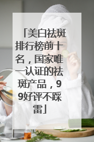 美白祛斑排行榜前十名，国家唯一认证的祛斑产品，99好评不踩雷