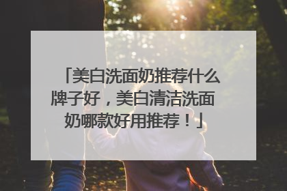 美白洗面奶推荐什么牌子好，美白清洁洗面奶哪款好用推荐！