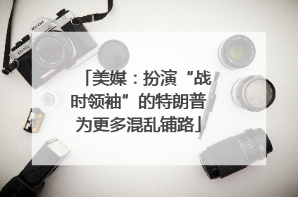 美媒：扮演“战时领袖”的特朗普为更多混乱铺路