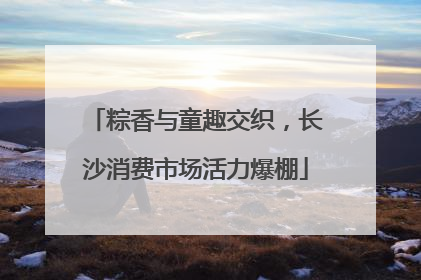 粽香与童趣交织，长沙消费市场活力爆棚
