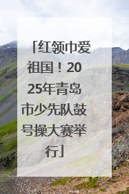 红领巾爱祖国！2025年青岛市少先队鼓号操大赛举行