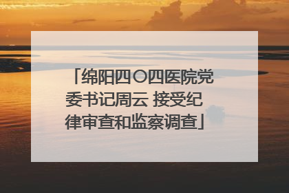 绵阳四〇四医院党委书记周云 接受纪律审查和监察调查