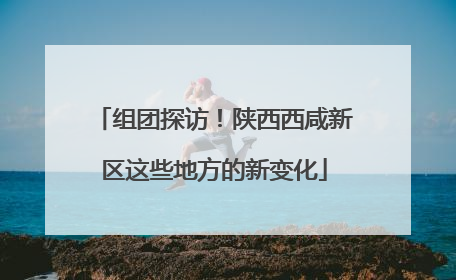 组团探访！陕西西咸新区这些地方的新变化