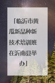 临沂市黄瓜新品种新技术培训班在沂南县举办