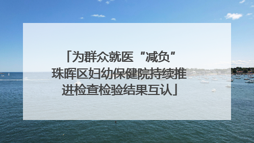 为群众就医“减负” 珠晖区妇幼保健院持续推进检查检验结果互认