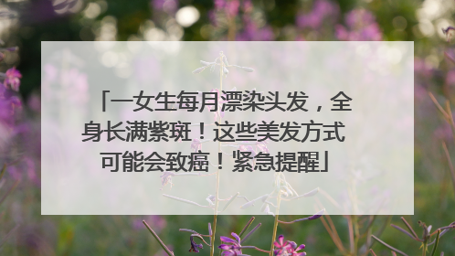 一女生每月漂染头发，全身长满紫斑！这些美发方式可能会致癌！紧急提醒