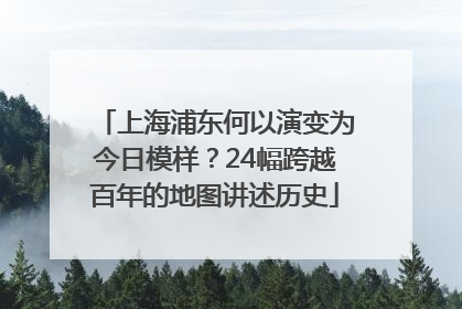 上海浦东何以演变为今日模样？24幅跨越百年的地图讲述历史