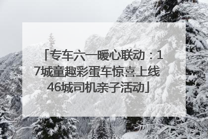 专车六一暖心联动：17城童趣彩蛋车惊喜上线 46城司机亲子活动
