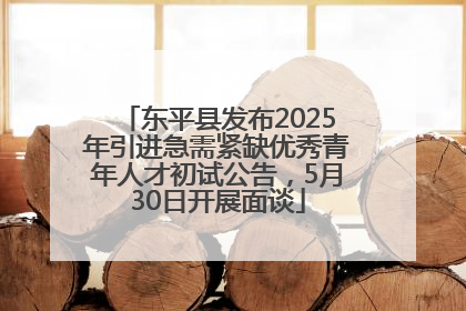 东平县发布2025年引进急需紧缺优秀青年人才初试公告，5月30日开展面谈
