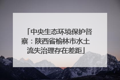 中央生态环境保护督察：陕西省榆林市水土流失治理存在差距