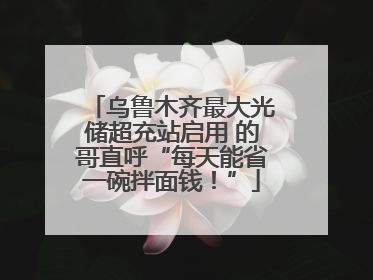 乌鲁木齐最大光储超充站启用 的哥直呼“每天能省一碗拌面钱！”