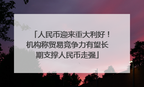 人民币迎来重大利好！机构称贸易竞争力有望长期支撑人民币走强