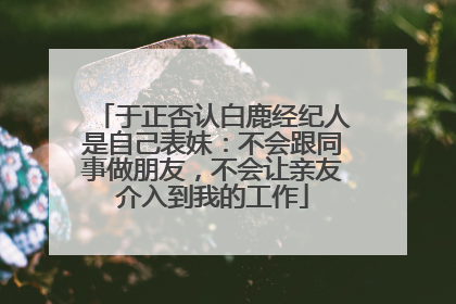 于正否认白鹿经纪人是自己表妹：不会跟同事做朋友，不会让亲友介入到我的工作