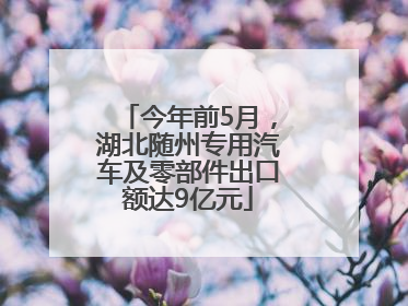 今年前5月，湖北随州专用汽车及零部件出口额达9亿元