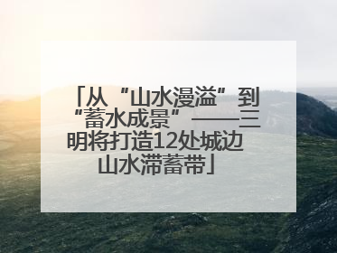从“山水漫溢”到“蓄水成景”——三明将打造12处城边山水滞蓄带